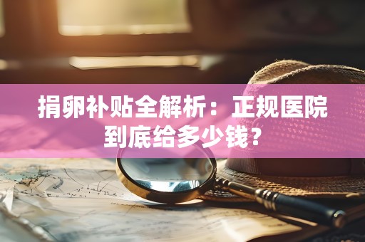 捐卵补贴全解析:正规医院到底给多少钱? 捐卵补贴全解析:正规医院到底给多少钱?